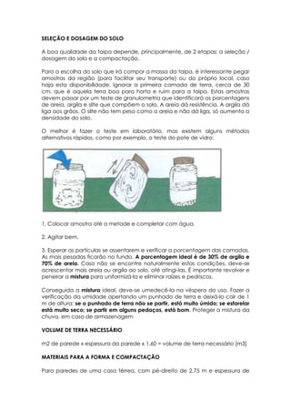 SELEÇÃO E DOSAGEM DO SOLO
A boa qualidade da taipa depende, principalmente, de 2 etapas: a seleção /
dosagem do solo e a compactação.
Para a escolha do solo que irá compor a massa da taipa, é interessante pegar
amostras da região (para facilitar seu transporte) ou do próprio local, caso
haja esta disponibilidade. Ignorar a primeira camada de terra, cerca de 30
cm, que é aquela terra boa para horta e ruim para a taipa. Estas amostras
devem passar por um teste de granulometria que identificará as porcentagens
de areia, argila e silte que compõem o solo. A areia dá resistência. A argila dá
liga aos grãos. O silte não tem peso como a areia e não dá liga, só aumenta a
densidade do solo.
O melhor é fazer o teste em laboratório, mas existem alguns métodos
alternativos rápidos, como por exemplo, o teste do pote de vidro:
1. Colocar amostra até a metade e completar com água.
2. Agitar bem.
3. Esperar as partículas se assentarem e verificar a porcentagem das camadas.
As mais pesadas ficarão no fundo. A porcentagem ideal é de 30% de argila e
70% de areia. Caso não se encontre naturalmente estas condições, deve-se
acrescentar mais areia ou argila ao solo, até atingi-las. É importante revolver e
peneirar a mistura para uniformizá-la e eliminar raízes e pedriscos.
Conseguida a mistura ideal, deve-se umedecê-la na véspera do uso. Fazer a
verificação da umidade apertando um punhado de terra e deixá-lo cair de 1
m de altura: se o punhado de terra não se partir, está muito úmido; se esfarelar
está muito seco; se partir em alguns pedaços, está bom. Proteger a mistura da
chuva, em caso de armazenagem
VOLUME DE TERRA NECESSÁRIO
m2 de parede x espessura da parede x 1,60 = volume de terra necessário [m3]
MATERIAIS PARA A FORMA E COMPACTAÇÃO
Para paredes de uma casa térrea, com pé-direito de 2,75 m e espessura de
 