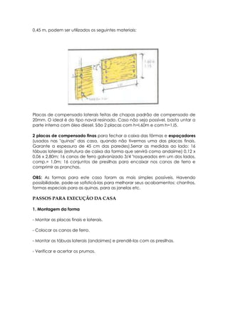 0,45 m, podem ser utilizados os seguintes materiais:
Placas de compensado laterais feitas de chapas padrão de compensado de
20mm. O ideal é do tipo naval resinado. Caso não seja possível, basta untar a
parte interna com óleo diesel. São 2 placas com h=I,60m e com h=1,l5.
2 placas de compensado finas para fechar a caixa das fôrmas e espaçadores
(usados nas "quinas" das casa, quando não tivermos uma das placas finais.
Garante a espessura de 45 cm das paredes).Serrar as medidas ao lado: 16
tábuas laterais (estrutura de caixa da forma que servirá como andaime) 0,12 x
0,06 x 2,80m; 16 canos de ferro galvanizado 3/4 "rosqueados em um dos lados,
comp.= 1,0m; 16 conjuntos de presilhas para encaixar nos canos de ferro e
comprimir as pranchas.
OBS: As formas para este caso foram as mais simples possíveis. Havendo
possibilidade, pode-se sofisticá-las para melhorar seus acabamentos: chanfros,
formas especiais para as quinas, para as janelas etc.
PASSOS PARA EXECUÇÃO DA CASA
1. Montagem da forma
- Montar as placas finais e laterais.
- Colocar os canos de ferro.
- Montar as tábuas laterais (andaimes) e prendê-las com as presilhas.
- Verificar e acertar os prumos.
 