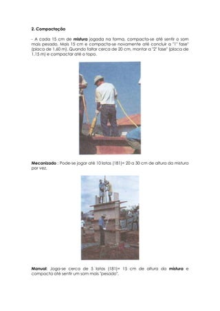 2. Compactação
- A cada 15 cm de mistura jogada na forma, compacta-se até sentir o som
mais pesado. Mais 15 cm e compacta-se novamente até concluir a "1" fase"
(placa de 1,60 m). Quando faltar cerca de 20 cm, montar a "2" fase" (placa de
1,15 m) e compactar até o topo.
Mecanizado : Pode-se jogar até 10 latas (181)= 20 a 30 cm de altura da mistura
por vez.
Manual: Joga-se cerca de 5 latas (181)= 15 cm de altura da mistura e
compacta até sentir um som mais "pesado".
 