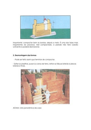 Importante: compactar bem as bordas, depois o meio. É uma das fases mais
importantes do processo. Mal compactado, a parede não terá coesão
suficiente e poderá desmoronar.
3. Desmontagem das formas
- Pode ser feito assim que terminar de compactar.
- Soltar as presilhas, puxar os canos de ferro, retirar as tábuas laterais e placas
laterais e finais.
ACIMA: vista panorâmica da casa
 