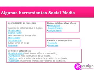 Algunas herramientas Social Media
Monitorización de Presencia
Vigilancia de palabras clave o marcas:
•Google alerts
•Search Twitter
Menciones en medios sociales:
•Howsociable
•Socialmention
Buscar temas en blogs:
•Blogpulse
Buscar palabras clave afines
•KeywordTool
•Google Insights
•Google Trends
Emisión a varios perfiles
•Hootsuite
•Twieetdeck
Medición y estadísticas
•Google Analytics Medición del tráfico a tu web o blog.
•Twiinfluence, mide la influencia de tus tweets.
•Twitalyzer, mide la influencia, valoración y calidad de tus tweets.
•Tweetreach muestra las impresiones y alcance de tus tweets.
 