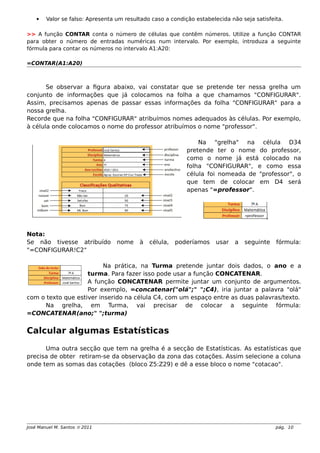  Valor se falso: Apresenta um resultado caso a condição estabelecida não seja satisfeita.
>> A função CONTAR conta o número de células que contêm números. Utilize a função CONTAR
para obter o número de entradas numéricas num intervalo. Por exemplo, introduza a seguinte
fórmula para contar os números no intervalo A1:A20:
=CONTAR(A1:A20)
Se observar a figura abaixo, vai constatar que se pretende ter nessa grelha um
conjunto de informações que já colocamos na folha a que chamamos "CONFIGURAR".
Assim, precisamos apenas de passar essas informações da folha "CONFIGURAR" para a
nossa grelha.
Recorde que na folha "CONFIGURAR" atribuímos nomes adequados às células. Por exemplo,
à célula onde colocamos o nome do professor atribuímos o nome "professor".
Na "grelha" na célula D34
pretende ter o nome do professor,
como o nome já está colocado na
folha "CONFIGURAR", e como essa
célula foi nomeada de "professor", o
que tem de colocar em D4 será
apenas "=professor".
Nota:
Se não tivesse atribuído nome à célula, poderíamos usar a seguinte fórmula:
"=CONFIGURAR!C2"
Na prática, na Turma pretende juntar dois dados, o ano e a
turma. Para fazer isso pode usar a função CONCATENAR.
A função CONCATENAR permite juntar um conjunto de argumentos.
Por exemplo, =concatenar("olá";" ";C4), iria juntar a palavra "olá"
com o texto que estiver inserido na célula C4, com um espaço entre as duas palavras/texto.
Na grelha, em Turma, vai precisar de colocar a seguinte fórmula:
=CONCATENAR(ano;" ";turma)
Calcular algumas Estatísticas
Uma outra secção que tem na grelha é a secção de Estatísticas. As estatísticas que
precisa de obter retiram-se da observação da zona das cotações. Assim selecione a coluna
onde tem as somas das cotações (bloco Z5:Z29) e dê a esse bloco o nome "cotacao".
José Manuel M. Santos  2011 pág. 10
 