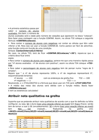  A primeira estatística passa por
saber o número de alunos
avaliados. Ora bem, o número de
alunos avaliados será o dado pelo número de cotações que aparecem no bloco "cotacao".
Para fazer essa contagem use a função CONTAR. Assim, na célula T32 coloque a seguinte
fórmula =CONTAR(cotacao).
 Para contar o número de alunos com negativas vai contar as células que têm valor
inferior a 50. Para isso vai usar a função CONTAR.SE. Como parece ser fácil de adivinhar,
esta função conta em função de uma condição.
Sintaxe: Contar(Intervalo;Critério)
No caso, na célula T33, terá de ficar =CONTAR.SE(cotacao;"<50"), repare-se que o
critério deve ficar entre
aspas.
 Para contar o número de alunos com negativa, parece-me que uma maneira rápida passa
por "nº alunos avaliados - nº de alunos com positiva", assim na célula T34 coloque =T32-
T33.
 Para saber a percentagem de alunos com negativa tem de pensar numa "regra de 3
simples".
Repare que " o nº de alunos representa 100%, o nº de negativas representará X",
esquematizando teríamos:
nº alunos ---- 100 com os endereços da grelha fica T32 ---- 100
nº negativas ---- x T33 ---- x
Resolvendo, x = (T33x100)/T32 e a fórmula que deve usar em T35 será =(T33*100)/T32.
 A média das notas dos alunos será obtida com a função média. Basta fazer
=MÉDIA(cotacao).
E tem as estatísticas calculadas!
Atribuir nota qualitativa na grelha
Suponha que se pretende atribuir nota qualitativa de acordo com o que foi definido na folha
configurar, ou seja, SE o aluno tiver uma cotação inferior ao nivel2 tem Fraco (fraco), senão
tem de tornar a usar o SE (encadeamento): SE o aluno tiver uma cotação inferior ao nivel3
tem Não Sat. (naosat)… Traduzindo na grelha virá:
=SE(Z5<nivel2;fraco;SE(Z5<nivel3;naosat;SE(Z5<nivel4;sat;SE(Z5<nivel5;bom;m
tbom))))
José Manuel M. Santos  2011 pág. 11
 