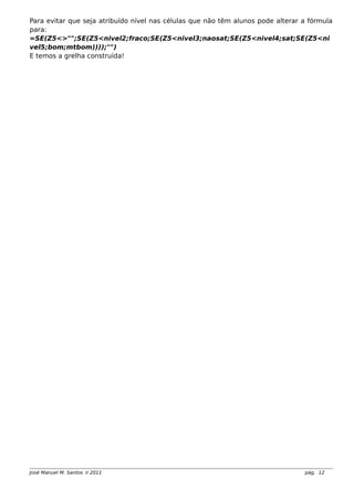 Para evitar que seja atribuído nível nas células que não têm alunos pode alterar a fórmula
para:
=SE(Z5<>"";SE(Z5<nivel2;fraco;SE(Z5<nivel3;naosat;SE(Z5<nivel4;sat;SE(Z5<ni
vel5;bom;mtbom))));"")
E temos a grelha construída!
José Manuel M. Santos  2011 pág. 12
 