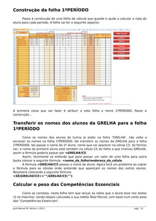 Construção da folha 1ºPERÍODO
Passe à construção de uma folha de cálculo que guarde e ajude a calcular a nota do
aluno para cada período. A folha vai ter o seguinte aspecto:
A primeira coisa que vai fazer é atribuir a esta folha o nome 1ºPERÍODO. Passe à
construção...
Transferir os nomes dos alunos da GRELHA para a folha
1ºPERÍODO
Como os nomes dos alunos da turma já estão na folha “GRELHA”, não volte a
escrever os nomes na folha 1ºPERÍODO. Vai transferir os nomes da GRELHA para a folha
1ºPERÍODO. Vai passar o nome do 1º aluno, nome que vai aparecer na célula C5. Se formos
ver, o nome do primeiro aluno está também na célula C5 da folha a que chamou GRELHA,
assim a fórmula poderia passar por =GRELHA!C5.
Assim, facilmente se entende que para passar um valor de uma folha para outra
basta colocar a seguinte fórmula: =nome_da_folha!endereço_da_célula.
A fórmula =GRELHA!C5 passou o nome do aluno. Agora terá um problema ao copiar
a fórmula para as células onde pretende que apareçam os nomes dos outros alunos.
Resolverá colocando a seguinte fórmula:
=SE(GRELHA!C5<>"";GRELHA!C5;"").
Calcular o peso das Competências Essenciais
Como se constata, nesta folha tem que lançar as notas que o aluno teve nos testes
(3 no máximo), sendo depois calculada a sua média Total Parcial, com base num certo peso
das “Competências Essenciais”.
José Manuel M. Santos  2011 pág. 13
 