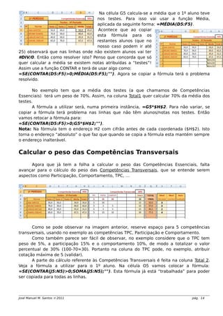 Na célula G5 calcula-se a média que o 1º aluno teve
nos testes. Para isso vai usar a função Média,
aplicada da seguinte forma: =MÉDIA(D5:F5).
Acontece que ao copiar
esta fórmula para os
restantes alunos (que no
nosso caso podem ir até
25) observará que nas linhas onde não existem alunos vai ter
#DIV/0. Então como resolver isto? Penso que concorda que só
quer calcular a média se existem notas atribuídas a “testes”!
Assim use a função CONTAR e terá de usar algo como:
=SE(CONTAR(D5:F5)>0;MÉDIA(D5:F5);""). Agora se copiar a fórmula terá o problema
resolvido.
No exemplo tem que a média dos testes (a que chamamos de Competências
Essenciais) terá um peso de 70%. Assim, na coluna Total1 quer calcular 70% da média dos
testes.
A fórmula a utilizar será, numa primeira instância, =G5*$H$2. Para não variar, se
copiar a fórmula terá problema nas linhas que não têm alunos/notas nos testes. Então
vamos retocar a fórmula para:
=SE(CONTAR(D5:F5)>0;G5*$H$2;"").
Nota: Na fórmula tem o endereço H2 com cifrão antes de cada coordenada ($H$2). Isto
torna o endereço “absoluto” o que faz que quando se copia a fórmula esta mantém sempre
o endereço inalterável.
Calcular o peso das Competências Transversais
Agora que já tem a folha a calcular o peso das Competências Essenciais, falta
avançar para o cálculo do peso das Competências Transversais, que se entende serem
aspectos como Participação, Comportamento, TPC, …
Como se pode observar na imagem anterior, reserve espaço para 5 competências
transversais, usando no exemplo as competências TPC, Participação e Comportamento.
Como também parece ser fácil de observar, no exemplo considere que o TPC tem
peso de 5%, a participação 15% e o comportamento 10%, de modo a totalizar o valor
percentual de 30% (100-70=30). Portanto na coluna do TPC pode, no exemplo, atribuir
cotação máxima de 5 (validar).
A parte do cálculo referente às Competências Transversais é feita na coluna Total 2.
Veja a fórmula a utilizar para o 1º aluno. Na célula O5 vamos colocar a fórmula:
=SE(CONTAR(J5:N5)>0;SOMA(J5:N5);""). Esta fórmula já está “trabalhada” para poder
ser copiada para todas as linhas.
José Manuel M. Santos  2011 pág. 14
 