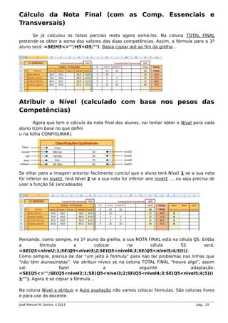 Cálculo da Nota Final (com as Comp. Essenciais e
Transversais)
Se já calculou os totais parciais resta agora somá-los. Na coluna TOTAL FINAL
pretende-se obter a soma dos valores das duas competências. Assim, a fórmula para o 1º
aluno será: =SE(H5<>"";H5+O5;""). Basta copiar até ao fim da grelha…
Atribuir o Nível (calculado com base nos pesos das
Competências)
Agora que tem o cálculo da nota final dos alunos, vai tentar obter o Nível para cada
aluno (com base no que defini
u na folha CONFIGURAR).
Se olhar para a imagem anterior facilmente concluí que o aluno terá Nível 1 se a sua nota
for inferior ao nivel2, terá Nível 2 se a sua nota for inferior ano nivel3 …, ou seja precisa de
usar a função SE (encadeada).
Pensando, como sempre, no 1º aluno da grelha, a sua NOTA FINAL está na célula Q5. Então
a fórmula a colocar na célula S5 será:
=SE(Q5<nivel2;1;SE(Q5<nivel3;2;SE(Q5<nivel4;3;SE(Q5<nivel5;4;5)))).
Como sempre, precisa de dar “um jeito à fórmula” para não ter problemas nas linhas que
“não têm alunos/notas”. Vai atribuir níveis se na coluna TOTAL FINAL “houve algo”, assim
vai fazer a seguinte adaptação:
=SE(Q5<>"";SE(Q5<nivel2;1;SE(Q5<nivel3;2;SE(Q5<nivel4;3;SE(Q5<nivel5;4;5)))
);""). Agora é só copiar a fórmula…
Na coluna Nível a atribuir e Auto avaliação não vamos colocar fórmulas. São colunas livres
e para uso do docente.
José Manuel M. Santos  2011 pág. 15
 