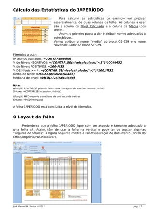 Cálculo das Estatísticas do 1ºPERÍODO
Para calcular as estatísticas do exemplo vai precisar
essencialmente, de duas colunas da folha. As colunas a usar
são a coluna do Nível Calculado e a coluna da Média (dos
testes).
Assim, o primeiro passo a dar é atribuir nomes adequados a
estes blocos.
Vamos atribuir o nome “media” ao bloco G5:G29 e o nome
“nivelcalculado” ao bloco S5:S29.
Fórmulas a usar:
Nº alunos avaliados: =CONTAR(media)
% de Níveis NEGATIVOS: =(CONTAR.SE(nivelcalculado;"<3")*100)/M32
% de Níveis POSITIVOS: =100-M33
% DE Níveis >= 4: =(CONTAR.SE(nivelcalculado;">3")*100)/M32
Média de Nível: =MÉDIA(nivelcalculado)
Mediana de Nível: =MED(nivelcalculado)
Notas:
A função CONTAR.SE permite fazer uma contagem de acordo com um critério.
Sintaxe: =CONTAR.SE(intervalo;critérios)
A função MED devolve a mediana de um bloco de valores
Sintaxe: =MED(intervalo)
A folha 1ºPERÍODO está concluída, a nível de fórmulas.
O Layout da folha
Pretende-se que a folha 1ºPERÍODO fique com um aspecto e tamanho adequado a
uma folha A4. Assim, têm de usar a folha na vertical e pode ter de ajustar algumas
“larguras de células”. A figura seguinte mostra a Pré-Visualização do documento (Botão do
Office/Imprimir/Pré-Visualizar).
José Manuel M. Santos  2011 pág. 17
 