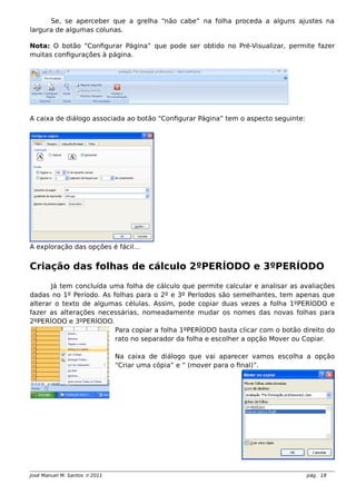 Se, se aperceber que a grelha “não cabe” na folha proceda a alguns ajustes na
largura de algumas colunas.
Nota: O botão “Configurar Página” que pode ser obtido no Pré-Visualizar, permite fazer
muitas configurações à página.
A caixa de diálogo associada ao botão “Configurar Página” tem o aspecto seguinte:
A exploração das opções é fácil…
Criação das folhas de cálculo 2ºPERÍODO e 3ºPERÍODO
Já tem concluída uma folha de cálculo que permite calcular e analisar as avaliações
dadas no 1º Período. As folhas para o 2º e 3º Períodos são semelhantes, tem apenas que
alterar o texto de algumas células. Assim, pode copiar duas vezes a folha 1ºPERÍODO e
fazer as alterações necessárias, nomeadamente mudar os nomes das novas folhas para
2ºPERÍODO e 3ºPERÍODO.
Para copiar a folha 1ºPERÍODO basta clicar com o botão direito do
rato no separador da folha e escolher a opção Mover ou Copiar.
Na caixa de diálogo que vai aparecer vamos escolha a opção
“Criar uma cópia” e “ (mover para o final)”.
José Manuel M. Santos  2011 pág. 18
 
