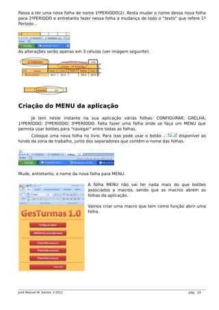 Passa a ter uma nova folha de nome 1ºPERÍODO(2). Resta mudar o nome dessa nova folha
para 2ºPERÍODO e entretanto fazer nessa folha a mudança de todo o “texto” que refere 1º
Período…
As alterações serão apenas em 3 células (ver imagem seguinte).
Criação do MENU da aplicação
Já tem neste instante na sua aplicação várias folhas: CONFIGURAR; GRELHA;
1ºPERÍODO; 2ºPERÍODO; 3ºPERÍODO. Falta fazer uma folha onde se faça um MENU que
permita usar botões para “navegar" entre todas as folhas.
Coloque uma nova folha no livro. Para isso pode usar o botão disponível ao
fundo da zona de trabalho, junto dos separadores que contêm o nome das folhas.
Mude, entretanto, o nome da nova folha para MENU.
A folha MENU não vai ter nada mais do que botões
associados a macros, sendo que as macros abrem as
folhas da aplicação.
Vamos criar uma macro que tem como função abrir uma
folha.
José Manuel M. Santos  2011 pág. 19
 