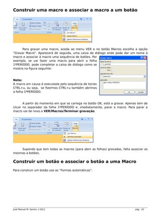 Construir uma macro e associar a macro a um botão
Para gravar uma macro, aceda ao menu VER e no botão Macros escolha a opção
“Gravar Macro”. Aparecerá de seguida, uma caixa de diálogo onde pode dar um nome à
macro e associar à macro uma sequência de botões. Por
exemplo, se vai fazer uma macro para abrir a folha
1ºPERÍODO, pode completar a caixa de diálogo como se
mostra na figura seguinte:
Nota:
A macro em causa é executada pela sequência de teclas
CTRL+u, ou seja, se fizermos CTRL+u também abrimos
a folha 1ºPERÍODO.
A partir do momento em que se carrega no botão OK, está a gravar. Apenas tem de
clicar no separador da folha 1ºPERÍODO e, imediatamente, parar a macro. Para parar a
macro vai de novo a VER/Macros/Terminar gravação.
Supondo que tem todas as macros (para abrir as folhas) gravadas, falta associar as
mesmas a botões.
Construir um botão e associar o botão a uma Macro
Para construir um botão use as “Formas automáticas”.
José Manuel M. Santos  2011 pág. 20
 