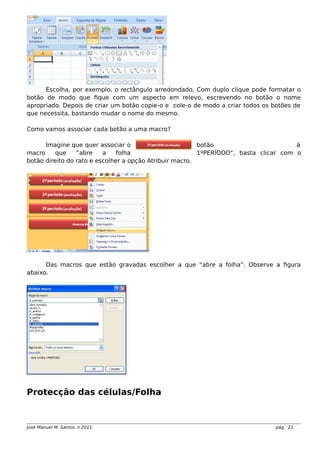 Escolha, por exemplo, o rectângulo arredondado. Com duplo clique pode formatar o
botão de modo que fique com um aspecto em relevo, escrevendo no botão o nome
apropriado. Depois de criar um botão copie-o e cole-o de modo a criar todos os botões de
que necessita, bastando mudar o nome do mesmo.
Como vamos associar cada botão a uma macro?
Imagine que quer associar o botão à
macro que “abre a folha 1ºPERÍODO”, basta clicar com o
botão direito do rato e escolher a opção Atribuir macro.
Das macros que estão gravadas escolher a que “abre a folha”. Observe a figura
abaixo.
Protecção das células/Folha
José Manuel M. Santos  2011 pág. 21
 