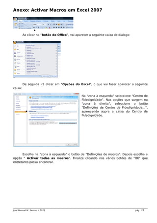 Anexo: Activar Macros em Excel 2007
Ao clicar no “botão do Office”, vai aparecer a seguinte caixa de diálogo:
De seguida irá clicar em “Opções do Excel”, o que vai fazer aparecer a seguinte
caixa:
Na “zona à esquerda” seleccione “Centro de
Fidedignidade”. Nas opções que surgem na
“zona à direita”, seleccione o botão
“Definições de Centro de Fidedignidade…”,
aparecendo agora a caixa do Centro de
Fidedignidade.
Escolha na “zona à esquerda” o botão de “Definições de macros”. Depois escolha a
opção “ Activar todas as macros”. Finalize clicando nos vários botões de “OK” que
entretanto possa encontrar.
José Manuel M. Santos  2011 pág. 23
 