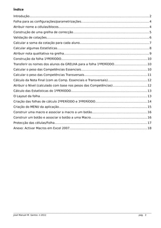 Índice
Introdução.............................................................................................................................. 2
Folha para as configurações/parametrizações........................................................................4
Atribuir nome a células/blocos................................................................................................4
Construção de uma grelha de correcção................................................................................5
Validação de cotações............................................................................................................6
Calcular a soma da cotação para cada aluno.........................................................................7
Calcular algumas Estatísticas.................................................................................................8
Atribuir nota qualitativa na grelha..........................................................................................9
Construção da folha 1ºPERÍODO...........................................................................................10
Transferir os nomes dos alunos da GRELHA para a folha 1ºPERÍODO...................................10
Calcular o peso das Competências Essenciais......................................................................10
Calcular o peso das Competências Transversais..................................................................11
Cálculo da Nota Final (com as Comp. Essenciais e Transversais)..........................................12
Atribuir o Nível (calculado com base nos pesos das Competências)....................................12
Cálculo das Estatísticas do 1ºPERÍODO................................................................................13
O Layout da folha.................................................................................................................13
Criação das folhas de cálculo 2ºPERÍODO e 3ºPERÍODO.......................................................14
Criação do MENU da aplicação.............................................................................................15
Construir uma macro e associar a macro a um botão..........................................................16
Construir um botão e associar o botão a uma Macro...........................................................16
Protecção das células/Folha..................................................................................................17
Anexo: Activar Macros em Excel 2007..................................................................................18
José Manuel M. Santos  2011 pág. 3
 