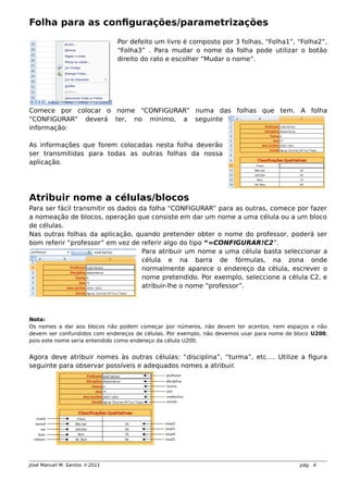 Folha para as configurações/parametrizações
Por defeito um livro é composto por 3 folhas, “Folha1”, “Folha2”,
“Folha3” . Para mudar o nome da folha pode utilizar o botão
direito do rato e escolher “Mudar o nome”.
Comece por colocar o nome “CONFIGURAR” numa das folhas que tem. A folha
“CONFIGURAR” deverá ter, no mínimo, a seguinte
informação:
As informações que forem colocadas nesta folha deverão
ser transmitidas para todas as outras folhas da nossa
aplicação.
Atribuir nome a células/blocos
Para ser fácil transmitir os dados da folha “CONFIGURAR” para as outras, comece por fazer
a nomeação de blocos, operação que consiste em dar um nome a uma célula ou a um bloco
de células.
Nas outras folhas da aplicação, quando pretender obter o nome do professor, poderá ser
bom referir “professor” em vez de referir algo do tipo “=CONFIGURAR!C2”.
Para atribuir um nome a uma célula basta seleccionar a
célula e na barra de fórmulas, na zona onde
normalmente aparece o endereço da célula, escrever o
nome pretendido. Por exemplo, seleccione a célula C2, e
atribuir-lhe o nome “professor”.
Nota:
Os nomes a dar aos blocos não podem começar por números, não devem ter acentos, nem espaços e não
devem ser confundidos com endereços de células. Por exemplo, não devemos usar para nome de bloco U200,
pois este nome seria entendido como endereço da célula U200.
Agora deve atribuir nomes às outras células: “disciplina”, “turma”, etc…. Utilize a figura
seguinte para observar possíveis e adequados nomes a atribuir.
José Manuel M. Santos  2011 pág. 4
 