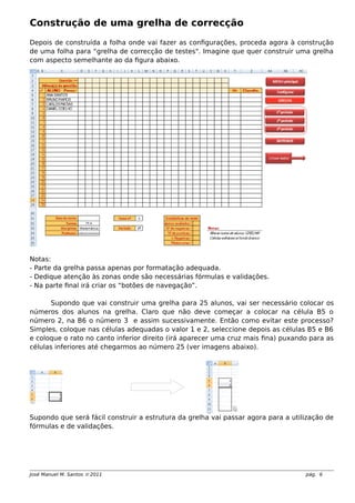Construção de uma grelha de correcção
Depois de construída a folha onde vai fazer as configurações, proceda agora à construção
de uma folha para “grelha de correcção de testes". Imagine que quer construir uma grelha
com aspecto semelhante ao da figura abaixo.
Notas:
- Parte da grelha passa apenas por formatação adequada.
- Dedique atenção às zonas onde são necessárias fórmulas e validações.
- Na parte final irá criar os “botões de navegação”.
Supondo que vai construir uma grelha para 25 alunos, vai ser necessário colocar os
números dos alunos na grelha. Claro que não deve começar a colocar na célula B5 o
número 2, na B6 o número 3 e assim sucessivamente. Então como evitar este processo?
Simples, coloque nas células adequadas o valor 1 e 2, seleccione depois as células B5 e B6
e coloque o rato no canto inferior direito (irá aparecer uma cruz mais fina) puxando para as
células inferiores até chegarmos ao número 25 (ver imagens abaixo).
Supondo que será fácil construir a estrutura da grelha vai passar agora para a utilização de
fórmulas e de validações.
José Manuel M. Santos  2011 pág. 6
 