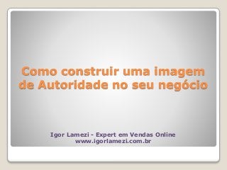 Como construir uma imagem
de Autoridade no seu negócio
Igor Lamezi - Expert em Vendas Online
www.igorlamezi.com.br
 