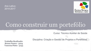 Como construir um portefólio
Trabalho Realizado:
Bruna Nunes - 3224
Vanessa Pinto - 3155
Curso: Técnico Auxiliar de Saúde
Disciplina: Criação e Gestão de Projetos e Portefólios
Ano Letivo:
2014-2017
 