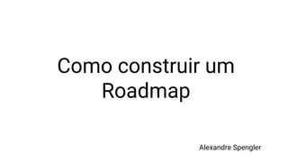 Como construir um
Roadmap
Alexandre Spengler
 