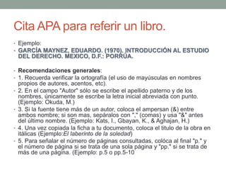 Cita APA para referir un libro.
• Ejemplo:
• GARCÍA MAYNEZ, EDUARDO. (1970). INTRODUCCIÓN AL ESTUDIO
DEL DERECHO. MEXICO, ...