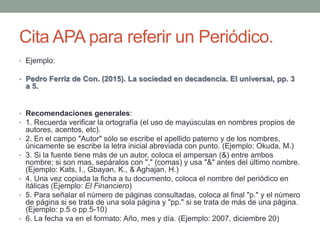 Cita APA para referir un Periódico.
• Ejemplo:
• Pedro Ferriz de Con. (2015). La sociedad en decadencia. El universal, pp....
