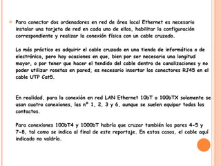 Para conectar dos ordenadores en red de área local Ethernet es necesario instalar una tarjeta de red en cada uno de ellos, habilitar la configuración correspondiente y realizar la conexión física con un cable cruzado. Lo más práctico es adquirir el cable cruzado en una tienda de informática o de electrónica, pero hay ocasiones en que, bien por ser necesaria una longitud mayor, o por tener que hacer el tendido del cable dentro de canalizaciones y no poder utilizar rosetas en pared, es necesario insertar los conectores RJ45 en el cable UTP Cat5. En realidad, para la conexión en red LAN Ethernet 10bT o 100bTX solamente se usan cuatro conexiones, las nº 1, 2, 3 y 6, aunque se suelen equipar todos los contactos. Para conexiones 100bT4 y 1000bT habría que cruzar también los pares 4-5 y 7-8, tal como se indica al final de este reportaje. En estos casos, el cable aquí indicado no valdría. 