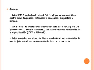 Glosario:  - Cable UTP ( Unshielded twisted Pair ): el que se usa aquí tiene cuatro pares trenzados, retorcidos o enrollados, sin pantalla o blindaje.  - Cat 5: nivel de prestaciones eléctricas: éste debe servir para LAN Ethernet de 10 MHz y 100 MHz., con las respectivas limitaciones de la especificación (10bT o 10baseT).  - Cable cruzado: une el par de hilos o conductores de transmisión de una tarjeta con el par de recepción de la otra, y viceversa. 