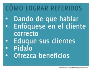 www.bienpensado.com	
  
CÓMO LOGRAR REFERIDOS
•  Dando de que hablar
•  Enfóquese en el cliente
correcto
•  Eduque sus clientes
•  Pídalo
•  Ofrezca beneficios
bienpensado.com	
  Ÿ	
  @MktgBienPensado	
  
 