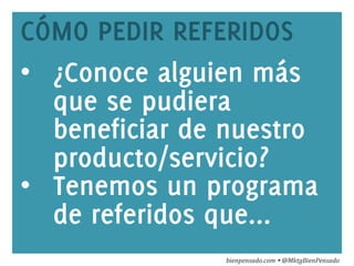 www.bienpensado.com	
  
CÓMO PEDIR REFERIDOS
•  ¿Conoce alguien más
que se pudiera
beneficiar de nuestro
producto/servicio?
•  Tenemos un programa
de referidos que...
bienpensado.com	
  Ÿ	
  @MktgBienPensado	
  
 