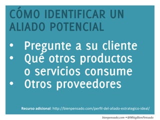 www.bienpensado.com	
  
CÓMO IDENTIFICAR UN
ALIADO POTENCIAL
•  Pregunte a su cliente
•  Qué otros productos
o servicios consume
•  Otros proveedores
bienpensado.com	
  Ÿ	
  @MktgBienPensado	
  
Recurso	
  adicional:	
  h1p://bienpensado.com/perﬁl-­‐del-­‐aliado-­‐estrategico-­‐ideal/	
  	
  
 
