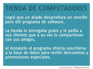 www.bienpensado.com	
  
TIENDA DE COMPUTADORES
Logró que un aliado desarrollara un sencillo
pero útil programa de software.
La tienda lo entregaba gratis y le pedía a
sus clientes que a su vez lo compartieran
con sus amigos.
Al instalarlo el programa ofrecía suscribirse
a la base de datos para recibir descuentos y
promociones especiales.
bienpensado.com	
  Ÿ	
  @MktgBienPensado	
  
 