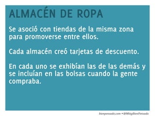 www.bienpensado.com	
  
ALMACÉN DE ROPA
Se asoció con tiendas de la misma zona
para promoverse entre ellos.
Cada almacén creó tarjetas de descuento.
En cada uno se exhibían las de las demás y
se incluían en las bolsas cuando la gente
compraba.
bienpensado.com	
  Ÿ	
  @MktgBienPensado	
  
 