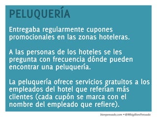 www.bienpensado.com	
  
PELUQUERÍA
Entregaba regularmente cupones
promocionales en las zonas hoteleras.
A las personas de los hoteles se les
pregunta con frecuencia dónde pueden
encontrar una peluquería.
La peluquería ofrece servicios gratuitos a los
empleados del hotel que referían más
clientes (cada cupón se marca con el
nombre del empleado que refiere).
bienpensado.com	
  Ÿ	
  @MktgBienPensado	
  
 
