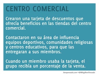 www.bienpensado.com	
  
CENTRO COMERCIAL
Crearon una tarjeta de descuentos que
ofrecía beneficios en las tiendas del centro
comercial.
Contactaron en su área de influencia
equipos deportivos, comunidades religiosas
y centros educativos, para que las
entregaran a sus miembros.
Cuando un miembro usaba la tarjeta, el
grupo recibía un porcentaje de la venta.
bienpensado.com	
  Ÿ	
  @MktgBienPensado	
  
 