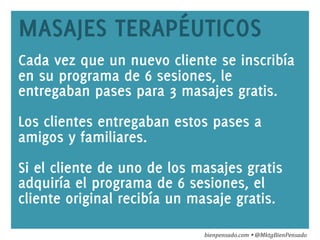 www.bienpensado.com	
  
MASAJES TERAPÉUTICOS
Cada vez que un nuevo cliente se inscribía
en su programa de 6 sesiones, le
entregaban pases para 3 masajes gratis.
Los clientes entregaban estos pases a
amigos y familiares.
Si el cliente de uno de los masajes gratis
adquiría el programa de 6 sesiones, el
cliente original recibía un masaje gratis.
bienpensado.com	
  Ÿ	
  @MktgBienPensado	
  
 