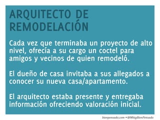 www.bienpensado.com	
  
ARQUITECTO DE
REMODELACIÓN
Cada vez que terminaba un proyecto de alto
nivel, ofrecía a su cargo un coctel para
amigos y vecinos de quien remodeló.
El dueño de casa invitaba a sus allegados a
conocer su nueva casa/apartamento.
El arquitecto estaba presente y entregaba
información ofreciendo valoración inicial.
bienpensado.com	
  Ÿ	
  @MktgBienPensado	
  
 