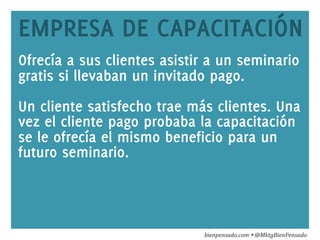 www.bienpensado.com	
  
EMPRESA DE CAPACITACIÓN
Ofrecía a sus clientes asistir a un seminario
gratis si llevaban un invitado pago.
Un cliente satisfecho trae más clientes. Una
vez el cliente pago probaba la capacitación
se le ofrecía el mismo beneficio para un
futuro seminario.
bienpensado.com	
  Ÿ	
  @MktgBienPensado	
  
 