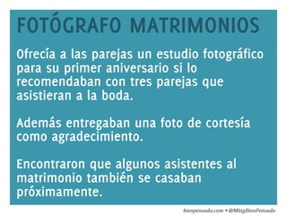 www.bienpensado.com	
  
FOTÓGRAFO MATRIMONIOS
Ofrecía a las parejas un estudio fotográfico
para su primer aniversario si lo
recomendaban con tres parejas que
asistieran a la boda.
Además entregaban una foto de cortesía
como agradecimiento.
Encontraron que algunos asistentes al
matrimonio también se casaban
próximamente.
bienpensado.com	
  Ÿ	
  @MktgBienPensado	
  
 