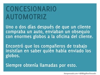 www.bienpensado.com	
  
CONCESIONARIO
AUTOMOTRIZ
Uno o dos días después de que un cliente
compraba un auto, enviaban un obsequio
con enormes globos a la oficina del cliente.
Encontró que los compañeros de trabajo
insistían en saber quién había enviado los
globos.
Siempre obtenía llamadas por esto.
bienpensado.com	
  Ÿ	
  @MktgBienPensado	
  
 