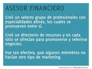 www.bienpensado.com	
  
ASESOR FINANCIERO
Creó un selecto grupo de profesionales con
especialidades afines, los cuales se
promueven entre sí.
Creó un directorio de recursos y en cada
sitio se ofrecían para promoverse y referirse
negocios.
Fue tan efectiva, que algunos miembros no
hacían otro tipo de marketing.
bienpensado.com	
  Ÿ	
  @MktgBienPensado	
  
 