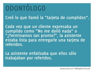 www.bienpensado.com	
  
ODONTÓLOGO
Creó lo que llamó la “tarjeta de cumplidos”.
Cada vez que un cliente expresaba un
cumplido como “No me dolió nada” o
“¿Terminamos tan pronto?”, la asistente
estaba lista para entregarle una tarjeta de
referidos.
La asistente enfatizaba que ellos sólo
trabajaban por referidos.
bienpensado.com	
  Ÿ	
  @MktgBienPensado	
  
 