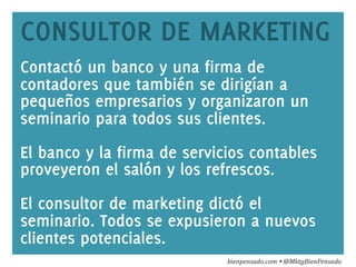 www.bienpensado.com	
  
CONSULTOR DE MARKETING
Contactó un banco y una firma de
contadores que también se dirigían a
pequeños empresarios y organizaron un
seminario para todos sus clientes.
El banco y la firma de servicios contables
proveyeron el salón y los refrescos.
El consultor de marketing dictó el
seminario. Todos se expusieron a nuevos
clientes potenciales.
bienpensado.com	
  Ÿ	
  @MktgBienPensado	
  
 