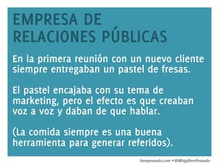 www.bienpensado.com	
  
EMPRESA DE
RELACIONES PÚBLICAS
En la primera reunión con un nuevo cliente
siempre entregaban un pastel de fresas.
El pastel encajaba con su tema de
marketing, pero el efecto es que creaban
voz a voz y daban de que hablar.
(La comida siempre es una buena
herramienta para generar referidos).
bienpensado.com	
  Ÿ	
  @MktgBienPensado	
  
 
