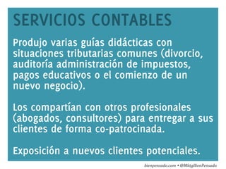 www.bienpensado.com	
  
SERVICIOS CONTABLES
Produjo varias guías didácticas con
situaciones tributarias comunes (divorcio,
auditoría administración de impuestos,
pagos educativos o el comienzo de un
nuevo negocio).
Los compartían con otros profesionales
(abogados, consultores) para entregar a sus
clientes de forma co-patrocinada.
Exposición a nuevos clientes potenciales.
bienpensado.com	
  Ÿ	
  @MktgBienPensado	
  
 