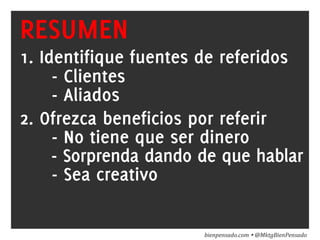 www.bienpensado.com	
  
RESUMEN
1. Identifique fuentes de referidos
- Clientes
- Aliados
2. Ofrezca beneficios por referir
- No tiene que ser dinero
- Sorprenda dando de que hablar
- Sea creativo
bienpensado.com	
  Ÿ	
  @MktgBienPensado	
  
 