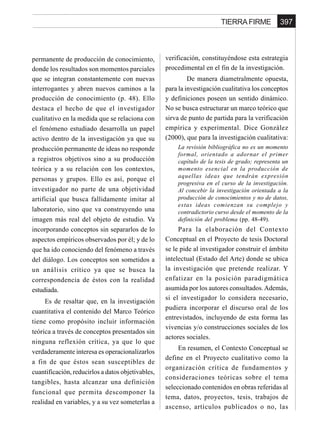 397TIERRA FIRME
permanente de producción de conocimiento,
donde los resultados son momentos parciales
que se integran constantemente con nuevas
interrogantes y abren nuevos caminos a la
producción de conocimiento (p. 48). Ello
destaca el hecho de que el investigador
cualitativo en la medida que se relaciona con
el fenómeno estudiado desarrolla un papel
activo dentro de la investigación ya que su
producción permanente de ideas no responde
a registros objetivos sino a su producción
teórica y a su relación con los contextos,
personas y grupos. Ello es así, porque el
investigador no parte de una objetividad
artificial que busca fallidamente imitar al
laboratorio, sino que va construyendo una
imagen más real del objeto de estudio. Va
incorporando conceptos sin separarlos de lo
aspectos empíricos observados por él; y de lo
que ha ido conociendo del fenómeno a través
del diálogo. Los conceptos son sometidos a
un análisis crítico ya que se busca la
correspondencia de éstos con la realidad
estudiada.
Es de resaltar que, en la investigación
cuantitativa el contenido del Marco Teórico
tiene como propósito incluir información
teórica a través de conceptos presentados sin
ninguna reflexión crítica, ya que lo que
verdaderamente interesa es operacionalizarlos
a fin de que éstos sean susceptibles de
cuantificación, reducirlos a datos objetivables,
tangibles, hasta alcanzar una definición
funcional que permita descomponer la
realidad en variables, y a su vez someterlas a
verificación, constituyéndose esta estrategia
procedimental en el fin de la investigación.
De manera diametralmente opuesta,
para la investigación cualitativa los conceptos
y definiciones poseen un sentido dinámico.
No se busca estructurar un marco teórico que
sirva de punto de partida para la verificación
empírica y experimental. Dice González
(2000), que para la investigación cualitativa:
La revisión bibliográfica no es un momento
formal, orientado a adornar el primer
capítulo de la tesis de grado; representa un
momento esencial en la producción de
aquellas ideas que tendrán expresión
progresiva en el curso de la investigación.
Al concebir la investigación orientada a la
producción de conocimientos y no de datos,
estas ideas comienzan su complejo y
contradictorio curso desde el momento de la
definición del problema (pp. 48-49).
Para la elaboración del Contexto
Conceptual en el Proyecto de tesis Doctoral
se le pide al investigador construir el ámbito
intelectual (Estado del Arte) donde se ubica
la investigación que pretende realizar. Y
enfatizar en la posición paradigmática
asumida por los autores consultados.Además,
si el investigador lo considera necesario,
pudiera incorporar el discurso oral de los
entrevistados, incluyendo de esta forma las
vivencias y/o construcciones sociales de los
actores sociales.
En resumen, el Contexto Conceptual se
define en el Proyecto cualitativo como la
organización crítica de fundamentos y
consideraciones teóricas sobre el tema
seleccionado contenidos en obras referidas al
tema, datos, proyectos, tesis, trabajos de
ascenso, artículos publicados o no, las
 