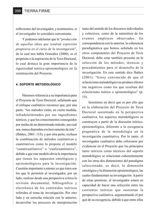 TIERRA FIRME398
reflexiones del investigador, y testimonios, si
el investigador lo considera conveniente.
Y podemos adelantar que la “producción
de aquellas ideas que tendrán expresión
progresiva en el curso de la investigación”,
de la cual nos habla González (2000), es el
propósito o la aspiración de la Tesis Doctoral,
lo cual destaca la gran importancia de la
rigurosidad teórica-epistemológica en la
construcción del Proyecto.
4. SOPORTE METODOLÓGICO
Haremos referencia a su importancia para
el Proyecto de Tesis Doctoral, señalando que
el enfoque cualitativo reconoce que, por una
parte: “los métodos están, en cierta medida,
infradeterminados por sus ingredientes
teóricos, y que los conocimientos conseguidos
por medio de un determinado método, sea cual
sea, nunca dependen exclusivamente de éste”.
(Ibáñez, 2001: 115); y por otra parte, rechaza
la combinación de métodos cualitativos y
cuantitativos como lo propone el modelo
“cuanticualitativo” o “cualicuantitativo”,
debido a que este modelo obvia la importancia
que tienen los supuestos ontológicos y
epistemológicos para la investigación.
Cuestión importante a retener ya que éstos son
los que le permiten al investigador, por un
lado, realizar desde una perspectiva crítica la
revisión documental, bibliográfica y
electrónica de los contenidos teóricos
referidos al tema de investigación. Por otro
lado y en estrecha relación con lo anterior,
desarrollar los procesos de interpretación
tanto del sentido de los discursos individuales
y colectivos, como de la naturaleza de los
eventos empíricos observados. En
correspondencia con lo anterior, la coherencia
paradigmática que hemos señalado en los
otros componentes del Proyecto de Tesis
Doctoral, debe estar también presente en la
selección de los métodos, técnicas y
procedimientos para el desarrollo de la
investigación. En este sentido dice Ibáñez
(2001): “Estoy convencido de que el
eclecticismo metodológico no produce efectos
tan negativos como los que resultan del
eclecticismo teórico o epistemológico” (p.
15).
Insistimos en decir que es por ello que
en la elaboración del Proyecto de Tesis
Doctoral sustentado en la perspectiva
cualitativa, los aspectos metodológicos se
construyen a partir de la discusión teórico-
epistemológica, diferente a la escogencia
pragmática de la metodología en la
investigación cuantitativa. Por lo tanto, el
investigador cualitativo debe esforzarse por
evidenciar en el Proyecto que los principios
tanto teóricos como técnicos del soporte
metodológico se relacionan coherentemente
con las otras dos dimensiones del paradigma
seleccionado, es decir, la dimensión
ontológica y la dimensión epistemológica, las
cuales fundamentan su investigación.Apartir
de estas premisas, el investigador estará en
capacidad de hacer una selección entre las
corrientes teóricas que sustentan la
perspectiva cualitativa, argumentando el por
qué de su escogencia, debido a que entre ellas
 
