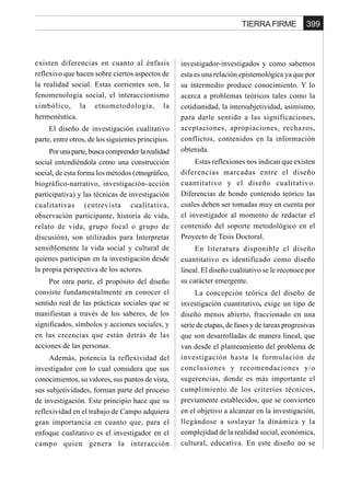 399TIERRA FIRME
existen diferencias en cuanto al énfasis
reflexivo que hacen sobre ciertos aspectos de
la realidad social. Estas corrientes son, la
fenomenología social, el interaccionismo
simbólico, la etnometodología, la
hermenéutica.
El diseño de investigación cualitativo
parte, entre otros, de los siguientes principios.
Porunaparte,buscacomprenderlarealidad
social entendiéndola como una construcción
social, de esta forma los métodos (etnográfico,
biográfico-narrativo, investigación-acción
participativa) y las técnicas de investigación
cualitativas (entrevista cualitativa,
observación participante, historia de vida,
relato de vida, grupo focal o grupo de
discusión), son utilizados para Interpretar
sensiblemente la vida social y cultural de
quienes participan en la investigación desde
la propia perspectiva de los actores.
Por otra parte, el propósito del diseño
consiste fundamentalmente en conocer el
sentido real de las prácticas sociales que se
manifiestan a través de los saberes, de los
significados, símbolos y acciones sociales, y
en las creencias que están detrás de las
acciones de las personas.
Además, potencia la reflexividad del
investigador con lo cual considera que sus
conocimientos, su valores, sus puntos de vista,
sus subjetividades, forman parte del proceso
de investigación. Este principio hace que su
reflexividad en el trabajo de Campo adquiera
gran importancia en cuanto que, para el
enfoque cualitativo es el investigador en el
campo quien genera la interacción
investigador-investigados y como sabemos
esta es una relación epistemológica ya que por
su intermedio produce conocimiento. Y lo
acerca a problemas teóricos tales como la
cotidianidad, la intersubjetividad, asimismo,
para darle sentido a las significaciones,
aceptaciones, apropiaciones, rechazos,
conflictos, contenidos en la información
obtenida.
Estas reflexiones nos indican que existen
diferencias marcadas entre el diseño
cuantitativo y el diseño cualitativo.
Diferencias de hondo contenido teórico las
cuales deben ser tomadas muy en cuenta por
el investigador al momento de redactar el
contenido del soporte metodológico en el
Proyecto de Tesis Doctoral.
En literatura disponible el diseño
cuantitativo es identificado como diseño
lineal. El diseño cualitativo se le reconoce por
su carácter emergente.
La concepción teórica del diseño de
investigación cuantitativo, exige un tipo de
diseño menos abierto, fraccionado en una
serie de etapas, de fases y de tareas progresivas
que son desarrolladas de manera lineal, que
van desde el planteamiento del problema de
investigación hasta la formulación de
conclusiones y recomendaciones y/o
sugerencias, donde es más importante el
cumplimiento de los criterios técnicos,
previamente establecidos, que se convierten
en el objetivo a alcanzar en la investigación,
llegándose a soslayar la dinámica y la
complejidad de la realidad social, económica,
cultural, educativa. En este diseño no se
 