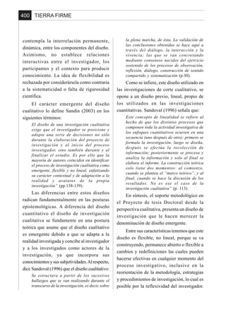 TIERRA FIRME400
contempla la interrelación permanente,
dinámica, entre los componentes del diseño.
Asimismo, no establece relaciones
interactivas entre el investigador, los
participantes y el contexto para producir
conocimiento. La idea de flexibilidad es
rechazada por considerársela como contraria
a la sistematicidad o falta de rigurosidad
científica.
El carácter emergente del diseño
cualitativo lo define Sandín (2003) en los
siguientes términos:
El diseño de una investigación cualitativa
exige que el investigador se posicione y
adopte una serie de decisiones no sólo
durante la elaboración del proyecto de
investigación y al inicio del proceso
investigador, sino también durante y al
finalizar el estudio. Es por ello que la
mayoría de autores coinciden en identificar
el proceso de investigación cualitativa como
emergente, flexible y no lineal, enfatizando
su carácter contextual y de adaptación a la
realidad y avatares de la propia
investigación” (pp.138-139).
Las diferencias entre estos diseños
radican fundamentalmente en las posturas
epistemológicas. A diferencia del diseño
cuantitativo el diseño de investigación
cualitativa se fundamente en una postura
teórica que asume que el diseño cualitativo
es emergente debido a que se adapta a la
realidad investigada y concibe al investigador
y a los investigados como actores de la
investigación, ya que incorpora sus
conocimientosysussubjetividades.Alrespecto,
dice Sandoval (1996) que el diseño cualitativo:
Se estructura a partir de los sucesivos
hallazgos que se van realizando durante el
transcurso de la investigación, es decir, sobre
la plena marcha, de ésta. La validación de
las conclusiones obtenidas se hace aquí a
través del diálogo, la interacción y la
vivencia; las que se van concretando
mediante consensos nacidos del ejercicio
sostenido de los procesos de observación,
reflexión, diálogo, construcción de sentido
compartido y sistematización (p.30).
Como se infiere, este diseño utilizado en
las investigaciones de corte cualitativo, se
opone a un diseño previo, lineal, propio de
los utilizados en las investigaciones
cuantitativas. Sandoval (1996) señala que:
Este concepto de linealidad se refiere al
hecho de que los distintos procesos que
componen toda la actividad investigativa de
los enfoques cuantitativos ocurren en una
secuencia (uno después de otro); primero se
formula la investigación, luego se diseña,
después se efectúa la recolección de
información; posteriormente se procesa y
analiza la información y solo al final se
elabora el informe. La construcción teórica
solo tiene dos momentos: al comienzo,
cuando se plantea el “marco teórico”, y al
final, cuando se hace la discusión de los
resultados. No es ese el caso de la
investigación cualitativa” (p. 113).
En síntesis, el soporte metodológico en
el Proyecto de tesis Doctoral desde la
perspectiva cualitativa, presenta un diseño de
investigación que le hacen merecer la
denominación de diseño emergente.
Entre sus características tenemos que este
diseño es flexible, no lineal, porque se va
construyendo, permanece abierto o flexible a
cambios y redefiniciones las cuales pueden
hacerse efectivas en cualquier momento del
proceso investigativo, inclusive en la
reorientación de la metodología, estrategias
y procedimientos de investigación, lo cual es
posible por la reflexividad del investigador.
 