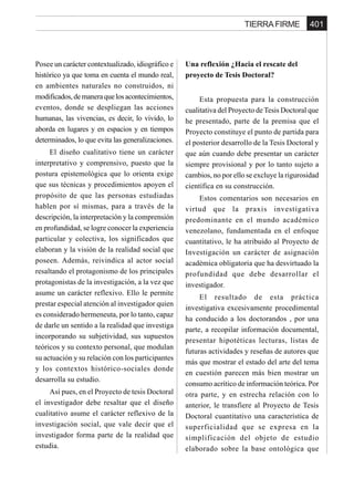 401TIERRA FIRME
Posee un carácter contextualizado, idiográfico e
histórico ya que toma en cuenta el mundo real,
en ambientes naturales no construidos, ni
modificados,demaneraquelosacontecimientos,
eventos, donde se despliegan las acciones
humanas, las vivencias, es decir, lo vivido, lo
aborda en lugares y en espacios y en tiempos
determinados, lo que evita las generalizaciones.
El diseño cualitativo tiene un carácter
interpretativo y comprensivo, puesto que la
postura epistemológica que lo orienta exige
que sus técnicas y procedimientos apoyen el
propósito de que las personas estudiadas
hablen por sí mismas, para a través de la
descripción, la interpretación y la comprensión
en profundidad, se logre conocer la experiencia
particular y colectiva, los significados que
elaboran y la visión de la realidad social que
poseen. Además, reivindica al actor social
resaltando el protagonismo de los principales
protagonistas de la investigación, a la vez que
asume un carácter reflexivo. Ello le permite
prestar especial atención al investigador quien
es considerado hermeneuta, por lo tanto, capaz
de darle un sentido a la realidad que investiga
incorporando su subjetividad, sus supuestos
teóricos y su contexto personal, que modulan
su actuación y su relación con los participantes
y los contextos histórico-sociales donde
desarrolla su estudio.
Así pues, en el Proyecto de tesis Doctoral
el investigador debe resaltar que el diseño
cualitativo asume el carácter reflexivo de la
investigación social, que vale decir que el
investigador forma parte de la realidad que
estudia.
Una reflexión ¿Hacia el rescate del
proyecto de Tesis Doctoral?
Esta propuesta para la construcción
cualitativa del Proyecto de Tesis Doctoral que
he presentado, parte de la premisa que el
Proyecto constituye el punto de partida para
el posterior desarrollo de la Tesis Doctoral y
que aún cuando debe presentar un carácter
siempre provisional y por lo tanto sujeto a
cambios, no por ello se excluye la rigurosidad
científica en su construcción.
Estos comentarios son necesarios en
virtud que la praxis investigativa
predominante en el mundo académico
venezolano, fundamentada en el enfoque
cuantitativo, le ha atribuido al Proyecto de
Investigación un carácter de asignación
académica obligatoria que ha desvirtuado la
profundidad que debe desarrollar el
investigador.
El resultado de esta práctica
investigativa excesivamente procedimental
ha conducido a los doctorandos , por una
parte, a recopilar información documental,
presentar hipotéticas lecturas, listas de
futuras actividades y reseñas de autores que
más que mostrar el estado del arte del tema
en cuestión parecen más bien mostrar un
consumo acrítico de información teórica. Por
otra parte, y en estrecha relación con lo
anterior, le transfiere al Proyecto de Tesis
Doctoral cuantitativo una característica de
superficialidad que se expresa en la
simplificación del objeto de estudio
elaborado sobre la base ontológica que
 